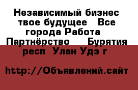 Независимый бизнес-твое будущее - Все города Работа » Партнёрство   . Бурятия респ.,Улан-Удэ г.